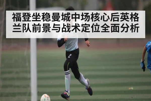 福登坐稳曼城中场核心后英格兰队前景与战术定位全面分析
