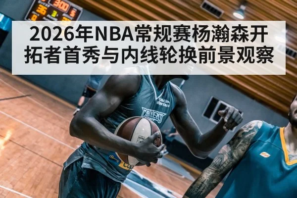 2026年NBA常规赛杨瀚森开拓者首秀与内线轮换前景观察