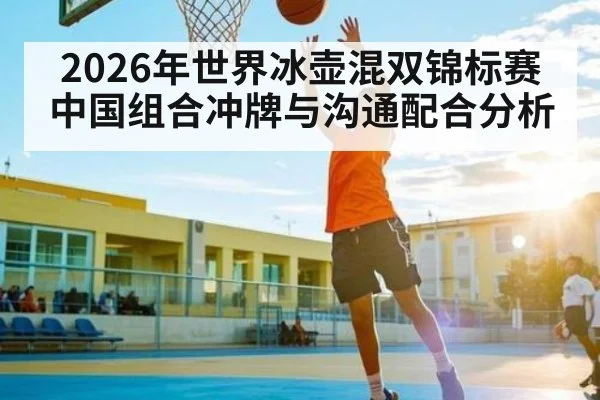 2026年世界冰壶混双锦标赛中国组合冲牌与沟通配合分析