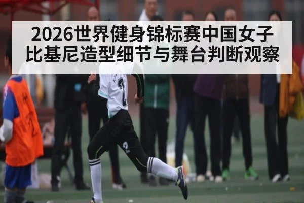 2026世界健身锦标赛中国女子比基尼造型细节与舞台判断观察
